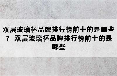 双层玻璃杯品牌排行榜前十的是哪些？ 双层玻璃杯品牌排行榜前十的是哪些